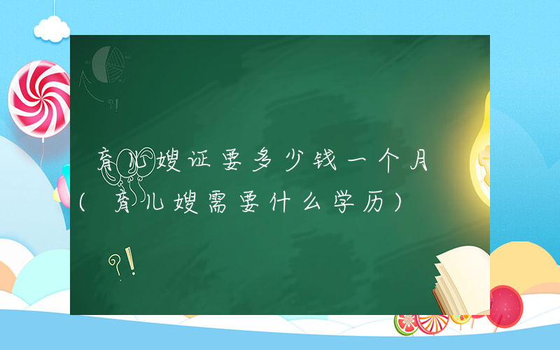 育儿嫂证要多少钱一个月 (育儿嫂需要什么学历)